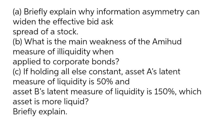 (a) Briefly explain why information asymmetry can
widen the effective bid ask
spread of a stock.
(b) What is the main weakness of the Amihud
measure of illiquidity when
applied to corporate bonds?
(c) If holding all else constant, asset A's latent
measure of liquidity is 50% and
asset B's latent measure of liquidity is 150%, which
asset is more liquid?
Briefly explain.
