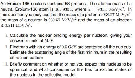 An Erbium-166 nucleus contains 68 protons. The atomic mass of a
neutral Erbium-166 atom is 165.930u, where u = 931.5 MeV/c². In
this question you may use that the mass of a proton is 938.27 MeV/c²,
the mass of a neutron is 939.57 MeV/e² and the mass of an electron
is 0.511 MeV/c².
i. Calculate the nuclear binding energy per nucleon, giving your
answer in units of MeV.
ii. Electrons with an energy of 0.5 GeV are scattered off the nucleus.
Estimate the scattering angle of the first minimum in the resulting
diffraction pattern.
iii. Briefly comment on whether or not you expect this nucleus to be
spherical, and what consequence this has for excited states of
the nucleus in the collective model.