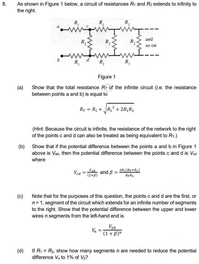 8.
As shown in Figure 1 below, a circuit of resistances R1 and R2 extends to infinity to
the right.
R,
R,
and
R
R
R2
so on
R,
R,
R,
Figure 1
(a)
Show that the total resistance R of the infinite circuit (i.e. the resistance
between points a and b) is equal to
Rr = R1 + R, + 2R, R2
(Hint: Because the circuit is infinite, the resistance of the network to the right
of the points c and d can also be treated as being equivalent to Rr.)
(b) Show that if the potential difference between the points a and b in Figure 1
above is Vab, then the potential difference between the points c and d is Ved
where
Vca =Yab and B = 2R; (R7+R2)
(1+B)
RTR2
(c)
n= 1, segment of the circuit which extends for an infinite number of segments
to the right. Show that the potential difference between the upper and lower
wires n segments from the left-hand end is
Note that for the purposes of this question, the points c and d are the first, or
Vab
(1 + B)"
(d)
If R; = R2, show how many segments n are needed to reduce the potential
difference Vn to 1% of Vo?
