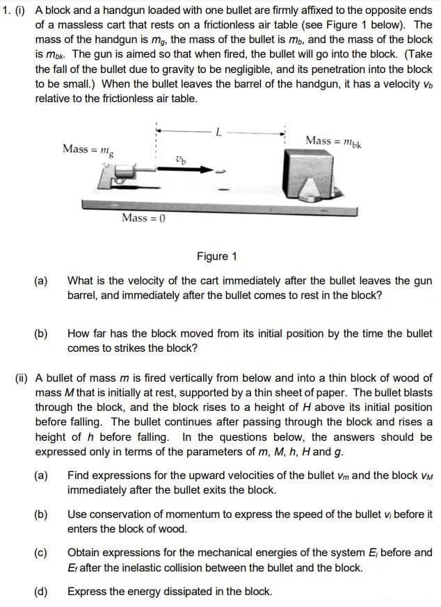 1. (1) A block and a handgun loaded with one bullet are firmly affixed to the opposite ends
of a massless cart that rests on a frictionless air table (see Figure 1 below). The
mass of the handgun is mg, the mass of the bullet is mb, and the mass of the block
is mok. The gun is aimed so that when fired, the bullet will go into the block. (Take
the fall of the bullet due to gravity to be negligible, and its penetration into the block
to be small.) When the bullet leaves the barrel of the handgun, it has a velocity Vo
relative to the frictionless air table.
Mass = myk
Mass = mg
Mass = 0
Figure 1
(a)
What is the velocity of the cart immediately after the bullet leaves the gun
barrel, and immediately after the bullet comes to rest in the block?
(b)
How far has the block moved from its initial position by the time the bullet
comes to strikes the block?
(ii) A bullet of mass m is fired vertically from below and into a thin block of wood of
mass M that is initially at rest, supported by a thin sheet of paper. The bullet blasts
through the block, and the block rises to a height of H above its initial position
before falling. The bullet continues after passing through the block and rises a
height of h before falling. In the questions below, the answers should be
expressed only in terms of the parameters of m, M, h, H and g.
Find expressions for the upward velocities of the bullet vm and the block VM
immediately after the bullet exits the block.
(a)
(b)
Use conservation of momentum to express the speed of the bullet v; before it
enters the block of wood.
(c)
Obtain expressions for the mechanical energies of the system E, before and
Er after the inelastic collision between the bullet and the block.
(d)
Express the energy dissipated in the block.
