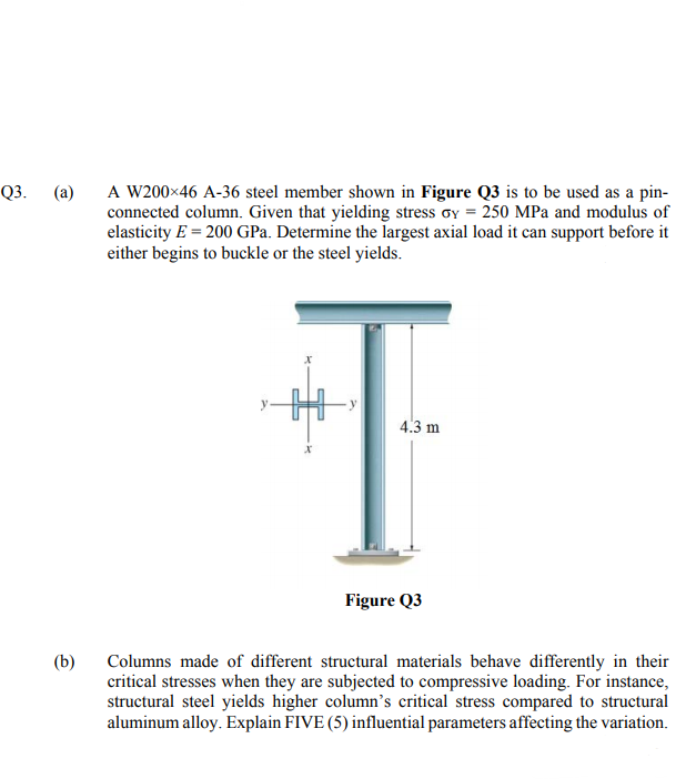 Q3.
(a)
A W200×46 A-36 steel member shown in Figure Q3 is to be used as a pin-
connected column. Given that yielding stress oy = 250 MPa and modulus of
elasticity E = 200 GPa. Determine the largest axial load it can support before it
either begins to buckle or the steel yields.
4.3 m
Figure Q3
(b)
Columns made of different structural materials behave differently in their
critical stresses when they are subjected to compressive loading. For instance,
structural steel yields higher column’s critical stress compared to structural
aluminum alloy. Explain FIVE (5) influential parameters affecting the variation.
