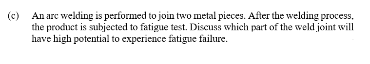 (c)
An arc welding is performed to join two metal pieces. After the welding process,
the product is subjected to fatigue test. Discuss which part of the weld joint will
have high potential to experience fatigue failure.
