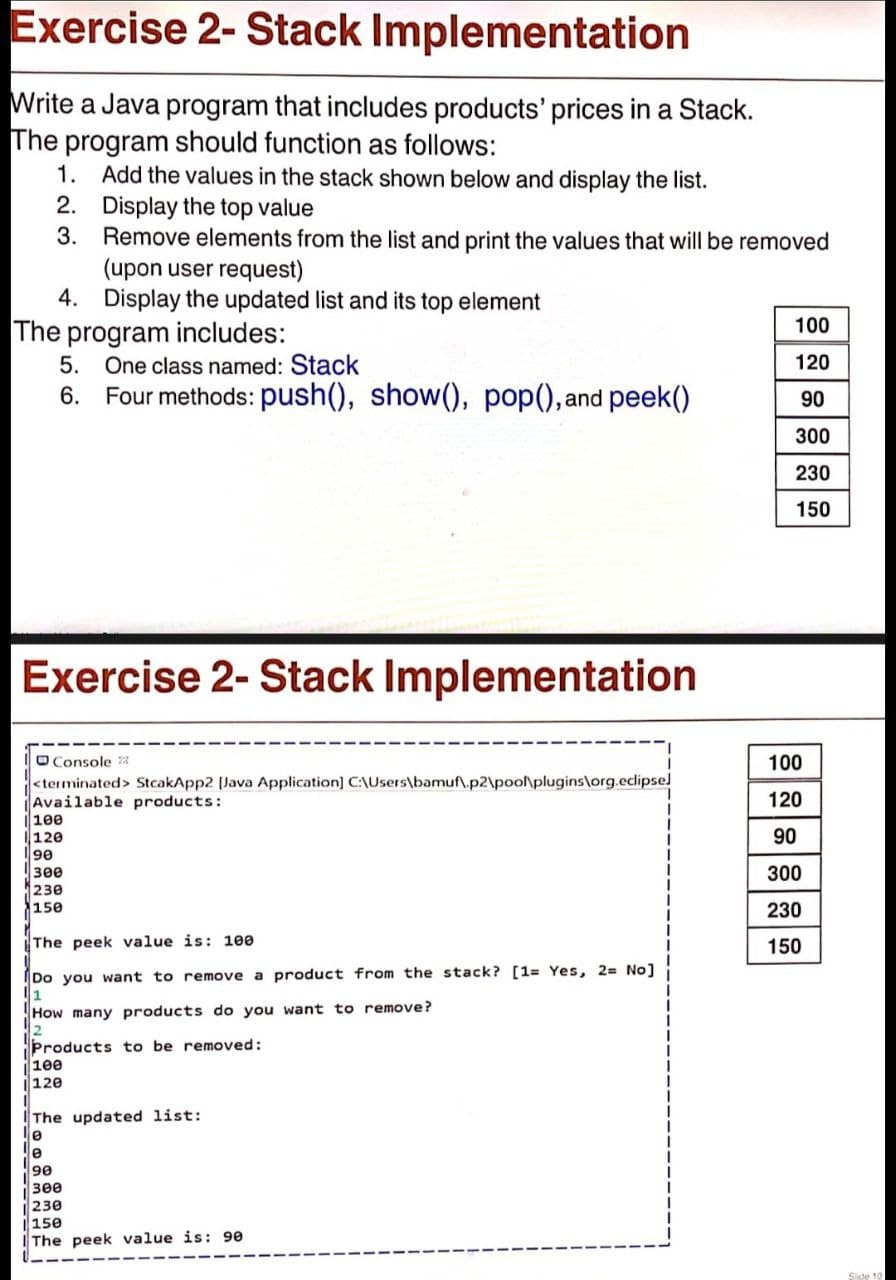 Exercise 2- Stack Implementation
Write a Java program that includes products' prices in a Stack.
The program should function as follows:
1. Add the values in the stack shown below and display the list.
2. Display the top value
3.
Remove elements from the list and print the values that will be removed
(upon user request)
4. Display the updated list and its top element
100
The program includes:
5. One class named: Stack
120
6. Four methods: push(), show(), pop(),and peek()
90
300
230
150
Exercise 2- Stack Implementation
O Console 3
<terminated> StcakApp2 (Java Application) C:\Users\bamuf\.p2\poo\plugins\org.eclipse]
Available products:
100
120
100
120
90
300
230
150
90
300
230
The peek value is: 100
150
Do you want to remove a product from the stack? [1= Yes, 2= No]
How many products do you want to remove?
Products to be removed:
1ee
120
The updated list:
le
le
3ee
230
150
IThe peek value is: 90
Side 10
