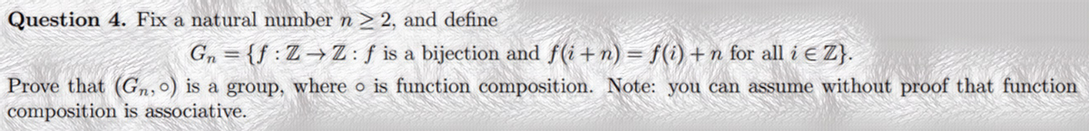 Question 4. Fix a natural number n > 2, and define
G, = {f :Z→Z:f is a bijection and f(i + n) = f(i) + n for all i E Z}.
Prove that (Gn,o) is a group, where o is function composition. Note: you can assume without proof that function
composition is associative.
