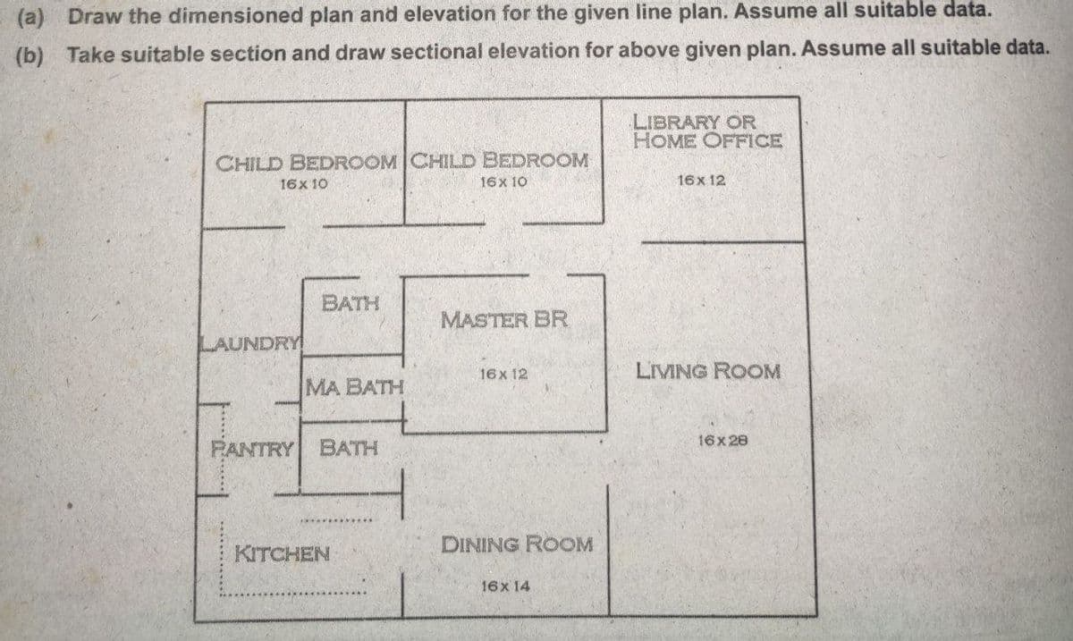 (a) Draw the dimensioned plan and elevation for the given line plan. Assume all suitable data.
(b) Take suitable section and draw sectional elevation for above given plan. Assume all suitable data.
LIBRARY OR
HOME OFFICE
CHILD BEDROOM CHILD BEDROOM
16x 10
16x 10
16x 12
BATH
MASTER BR
LAUNDRY
16x 12
LIVING ROOM
MA BATH
16x 28
PANTRY
BATH
DINING ROOM
KITCHEN
16x 14
