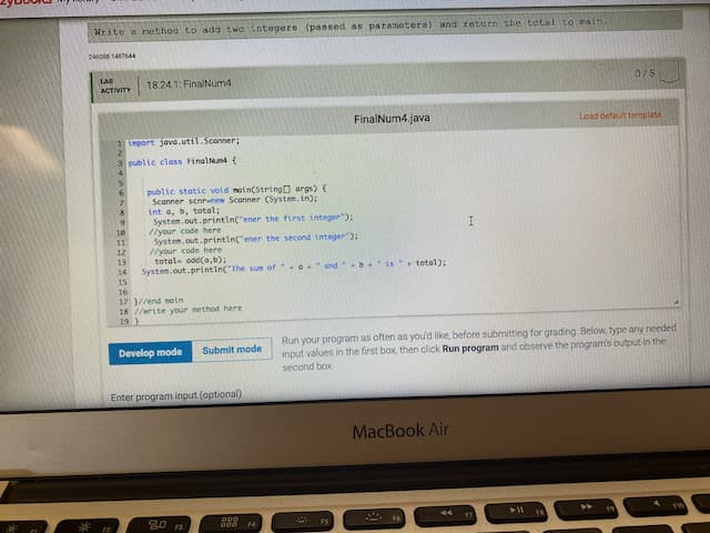 Nrite a method to add two integers (passed as parameters) and return the tatal to zain.
2O 144
LAB
18.24.1: FinalNum4
0/5
ACTIVITY
FinalNum4.java
Load defauit template
mport java.util.Sconner;
public class FinalNun4 {
public static vold nain(StringO args) {
Scanner scnrenew Scanner (System.in):
int a, b, total;
System.out.printin("ener the first integer):
//your code here
Systen.out.printin("ener the second integer"):
//your code here
total- odd(a,b);
System.out.printin("The sum of G and b.is total):
7.
10
11
12
13
14
15
16
17 }//end main
18 //write your method here
19 )
Run your program as often as you'd like, before submitting for grading. Below, type any needed
input values in the first box, then click Run program and observe the program's output in the
second box.
Develop mode
Submit mode
Enter program input (optional)
MacBook Air
000
F4
FS
