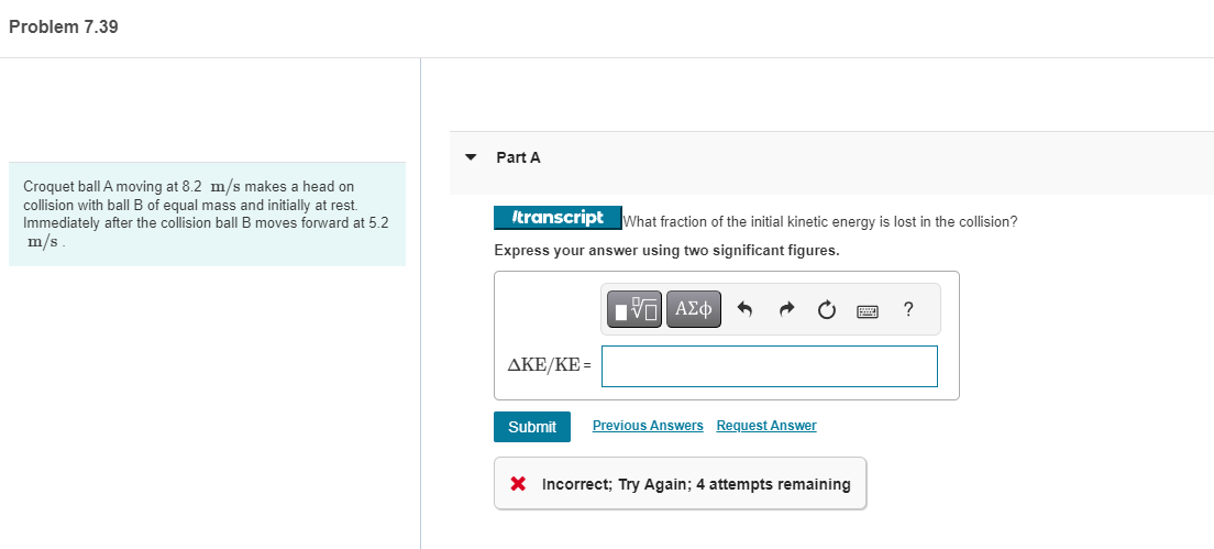 Problem 7.39
Croquet ball A moving at 8.2 m/s makes a head on
collision with ball B of equal mass and initially at rest.
Immediately after the collision ball B moves forward at 5.2
m/s.
Part A
/transcript What fraction of the initial kinetic energy is lost in the collision?
Express your answer using two significant figures.
ΫΠΙ ΑΣΦ
AKE/KE=
Submit
Previous Answers Request Answer
X Incorrect; Try Again; 4 attempts remaining
?