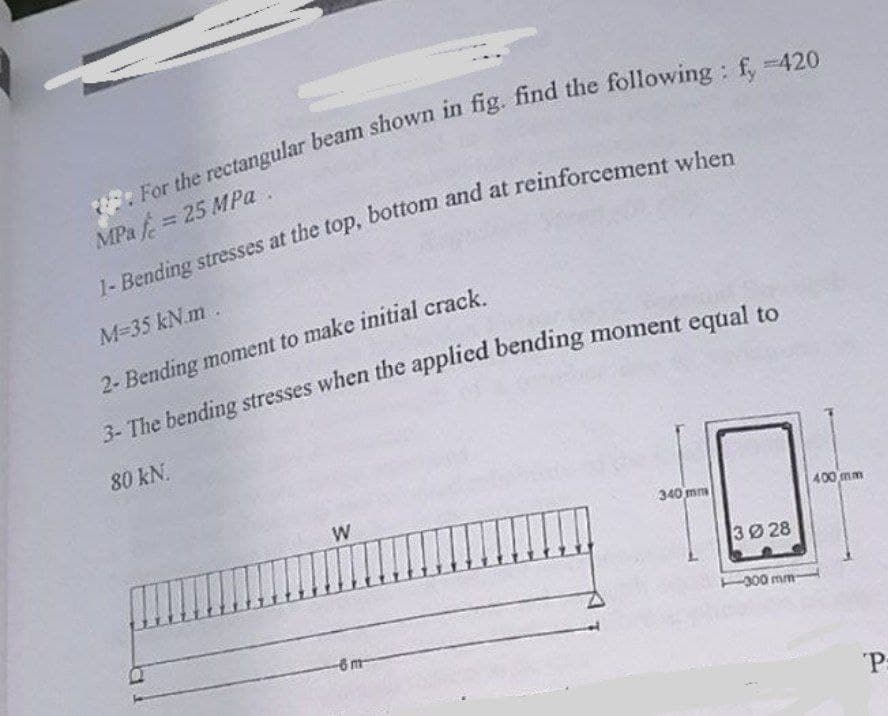 MPa 25 MPa.
M-35 kN.m .
2- Bending moment to make initial crack.
3- The bending stresses when the apPplied bending moment equal to
80 kN.
W
340 mm
400 mm
3Ø 28
-300 mm
-6m
"P:
