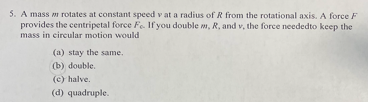 5. A mass m rotates at constant speed v at a radius of R from the rotational axis. A force F
provides the centripetal force Fc. If you double m, R, and v, the force neededto keep the
mass in circular motion would
(a) stay the same.
(b) double.
(c) halve.
(d) quadruple.
