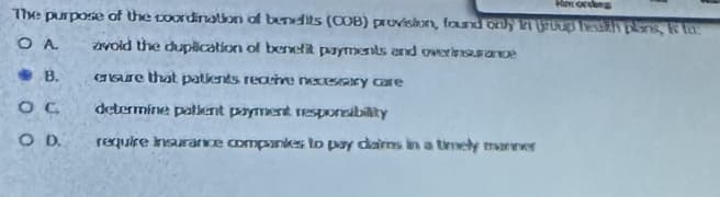 The purpose of the coordination of benefits (COB) provision, found only in group th plans, &
avoid the duplication of benefit payments and overnance
OA
ensure that patients receive necessary care
determine pollent payment responsibility
require Insurance companies to pay dairns in a timely manner
B.
ос
COD.