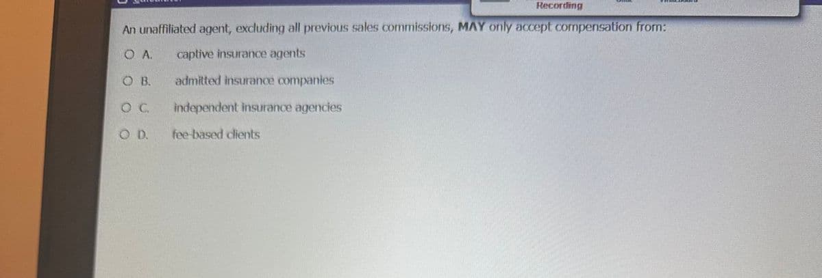 Recording
An unaffiliated agent, excluding all previous sales commissions, MAY only accept compensation from:
O A.
captive insurance agents
O B.
admitted insurance companies
O C
independent insurance agencies
O D.
fee-based clients