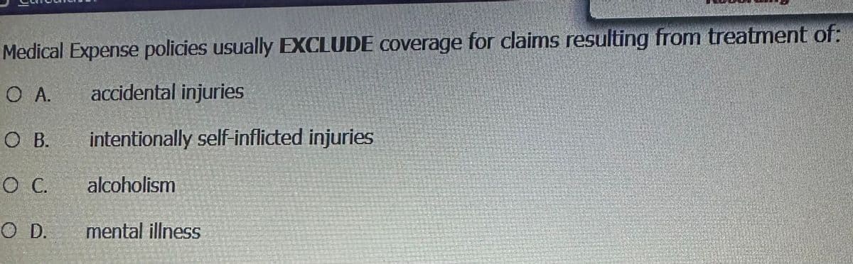 Medical Expense policies usually EXCLUDE coverage for claims resulting from treatment of:
O A.
OB.
O C.
accidental injuries
intentionally self-inflicted injuries
alcoholism
O D. mental illness