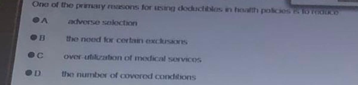 One of the primary reasons for using deductibles in health policies & to reduce
DA
adverse selection
B
C
D
the need for certain exclusiones
over-utilization of medical services
the number of covered conditions