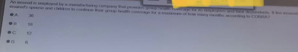 An insured is omployed by a manufacturing company that provides group nowth coverage for les employees and now dependents. It the insured
insured's spouse and children to continue their group health coverage for a maxaman of how many months according to COBRA?
A
C
OD
36
18
12
6