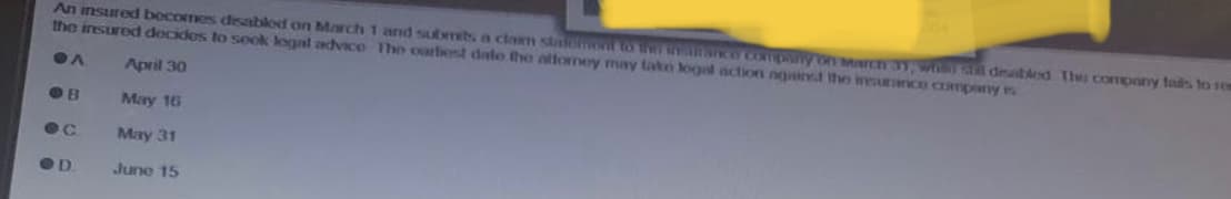 An insured becomes disabled on March 1 and submits a claim stallment to the instifonce company on March 31, whin il disabled The company fads to sen
the insured decides to sook legal advice The oarliest date the attorney may take legal action agained the insurance company is
OA
April 30
OB
May 16
ec
May 31
OD
June 15