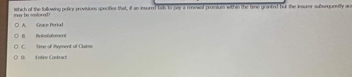 Which of the following policy provisions specifies that, it an insured tals to pay a renewal premium within the time granted but the insurer subsequently occ
may be restored?
OA
Grace Period
OB.
OC
O. D.
Reinatatement
Time of Payment of Chirns
Entire Contract