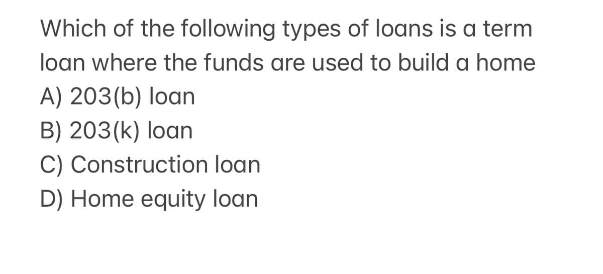 Which of the following types of loans is a term
loan where the funds are used to build a home
A) 203(b) loan
B) 203(k) loan
C) Construction loan
D) Home equity loan