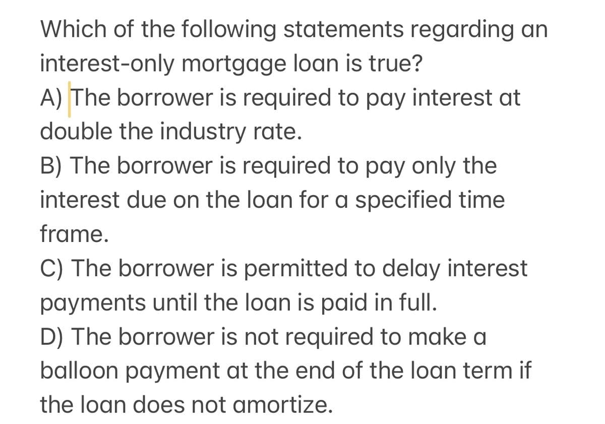 Which of the following statements regarding an
interest-only mortgage loan is true?
A) The borrower is required to pay interest at
double the industry rate.
B) The borrower is required to pay only the
interest due on the loan for a specified time
frame.
C) The borrower is permitted to delay interest
payments until the loan is paid in full.
D) The borrower is not required to make a
balloon payment at the end of the loan term if
the loan does not amortize.