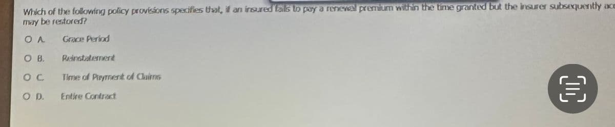 Which of the following policy provisions specifies that, if an insured fails to pay a renewal premium within the time granted but the insurer subsequently ace
may be restored?
OA
Grace Period
Reinstatement
OC Time of Payment of Cairns
OD.
Entire Contract
OB.
00