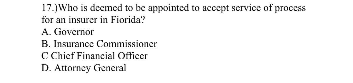 17.) Who is deemed to be appointed to accept service of process
for an insurer in Fiorida?
A. Governor
B. Insurance Commissioner
C Chief Financial Officer
D. Attorney General