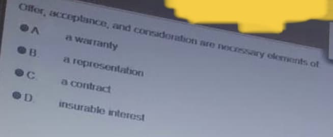 Offer, acceptance, and consideration are necessary elements of
A
a warranty
a representation
a contract
insurable interest
B.
D