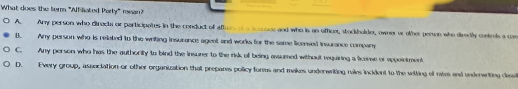 What does the term "Affiliated Party mean?
ΟΛ
Any person who directs or participates in the conduct of alluss of a bourse and who is an officer, stockholder, owney or other person who directly controls a com
Any person who is related to the writing insurance agent and works for the same based insurance comparty
Any person who has the authority to bind the insurer to the risk of being assumed without requiring a bone or appointment
Every group, association or other organization that prepares policy forms and makes underwriting rules axikvit to the setting of rates and underwing clos
B.
OC
O D