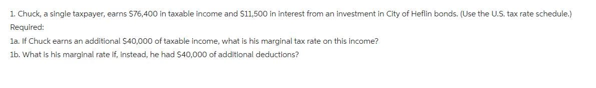 1. Chuck, a single taxpayer, earns $76,400 in taxable income and $11,500 in interest from an investment in City of Heflin bonds. (Use the U.S. tax rate schedule.)
Required:
1a. If Chuck earns an additional $40,000 of taxable income, what is his marginal tax rate on this income?
1b. What is his marginal rate if, instead, he had $40,000 of additional deductions?