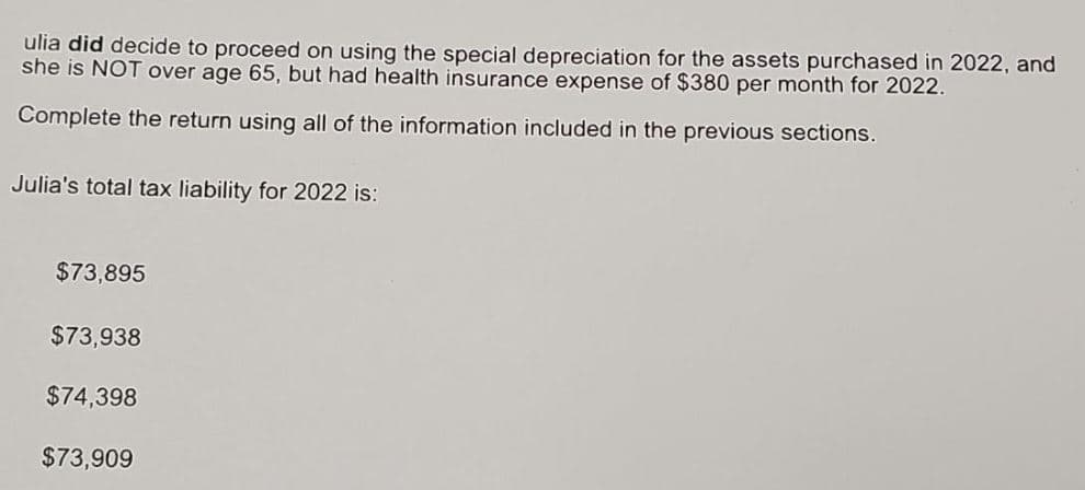 ulia did decide to proceed on using the special depreciation for the assets purchased in 2022, and
she is NOT over age 65, but had health insurance expense of $380 per month for 2022.
Complete the return using all of the information included in the previous sections.
Julia's total tax liability for 2022 is:
$73,895
$73,938
$74,398
$73,909