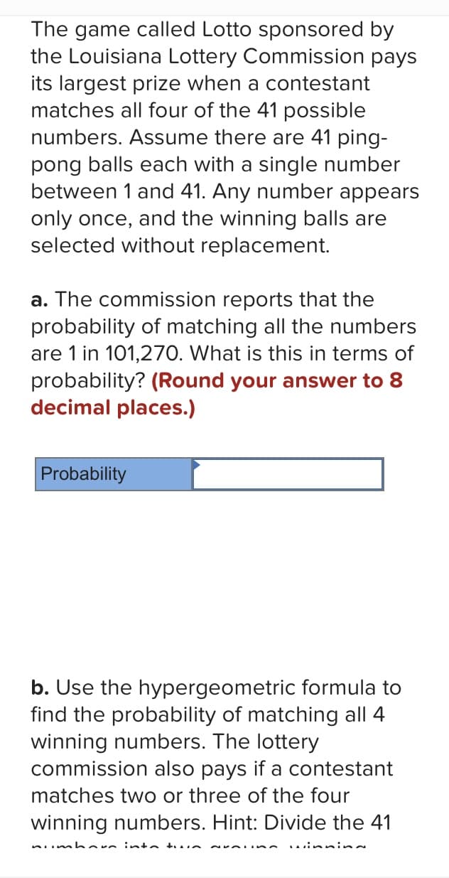 The game called Lotto sponsored by
the Louisiana Lottery Commission pays
its largest prize when a contestant
matches all four of the 41 possible
numbers. Assume there are 41 ping-
pong balls each with a single number
between 1 and 41. Any number appears
only once, and the winning balls are
selected without replacement.
a. The commission reports that the
probability of matching all the numbers
are 1 in 101,270. What is this in terms of
probability? (Round your answer to 8
decimal places.)
Probability
b. Use the hypergeometric formula to
find the probability of matching all 4
winning numbers. The lottery
commission also pays if a contestant
matches two or three of the four
winning numbers. Hint: Divide the 41
nımhare into tun
NYALISA