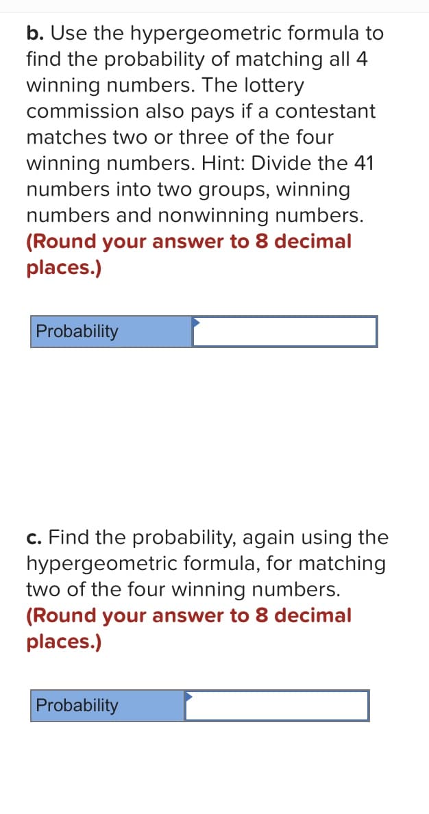 b. Use the
hypergeometric formula to
find the probability of matching all 4
winning numbers. The lottery
commission also pays if a contestant
matches two or three of the four
winning numbers. Hint: Divide the 41
numbers into two groups, winning
numbers and nonwinning numbers.
(Round your answer to 8 decimal
places.)
Probability
c. Find the probability, again using the
hypergeometric formula, for matching
two of the four winning numbers.
(Round your answer to 8 decimal
places.)
Probability