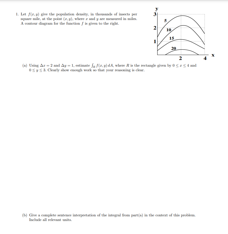 y
3
1. Let f(x, y) give the population density, in thousands of insects per
square mile, at the point (z, y), where z and y are measured in miles.
A contour diagram for the function f is given to the right.
5
2
10
15
1
20
2
(a) Using Ar = 2 and Ay = 1, estimate fR f(r, y) dA, where R is the rectangle given by 0 < r< 4 and
0<y< 3. Clearly show enough work so that your reasoning is clear.
(b) Give a complete sentence interpretation of the integral from part(a) in the context of this problem.
Include all relevant units.
