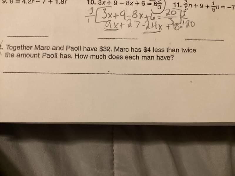 11.
1. n + 9 + n = -7
/
10. 3x + 9 - 8x+6=
²/3x+9-8x+6=207²
-ax+ 27-24x338/20
2. Together Marc and Paoli have $32. Marc has $4 less than twice
the amount Paoli has. How much does each man have?