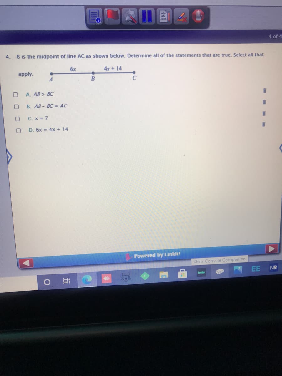 4 of 4
4.
B is the midpoint of line AC as shown below. Determine all of the statements that are true. Select all that
6x
4x +14
apply.
C
A. AB> BC
B. AB- BC = AC
C. x = 7
D. 6x = 4x + 14
Powered by Linkit!
Xbox Console Companion
EE
NR
hulu
O O
