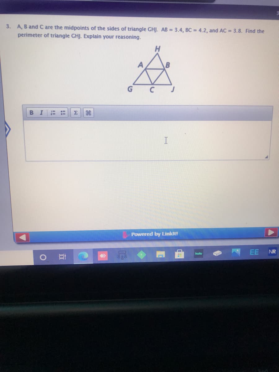 3. A, B and C are the midpoints of the sides of triangle GHJ. AB = 3.4, BC = 4.2, and AC = 3.8. Find the
perimeter of triangle GHJ. Explain your reasoning.
BI
Σ
Powered by Linkit!
EE
NR
hulu
<>
近
