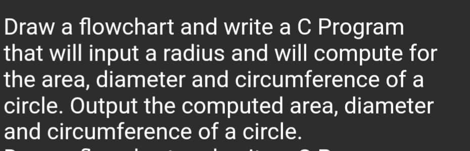 Draw a flowchart and write a C Program
that will input a radius and will compute for
the area, diameter and circumference of a
circle. Output the computed area, diameter
and circumference of a circle.
