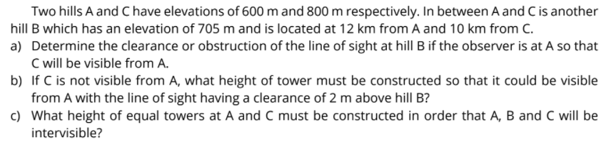 Two hills A and Chave elevations of 600 m and 800 m respectively. In between A and C is another
hill B which has an elevation of 705 m and is located at 12 km from A and 10 km from C.
a) Determine the clearance or obstruction of the line of sight at hill B if the observer is at A so that
C will be visible from A.
b) If C is not visible from A, what height of tower must be constructed so that it could be visible
from A with the line of sight having a clearance of 2 m above hill B?
c) What height of equal towers at A and C must be constructed in order that A, B and C will be
intervisible?
