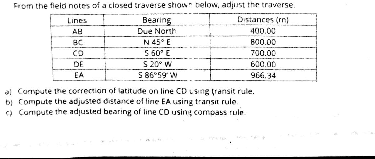 From the field notes of a closed traverse shown below, adjust the traverse.
Lines
Bearing
Distances (rn)
АВ
Due North
400.00
N 45° E
S 60° E
BC
800.00
CD
700.00
DE
S 20° W
600.00
EA
S 86°59' W
966.34
a) Compute the correction of latitude on line CD using transit rule.
b) Compute the adjusted distance of line EA using transit rule.
C) Compute the adjusted bearing of line CD using compass rule.

