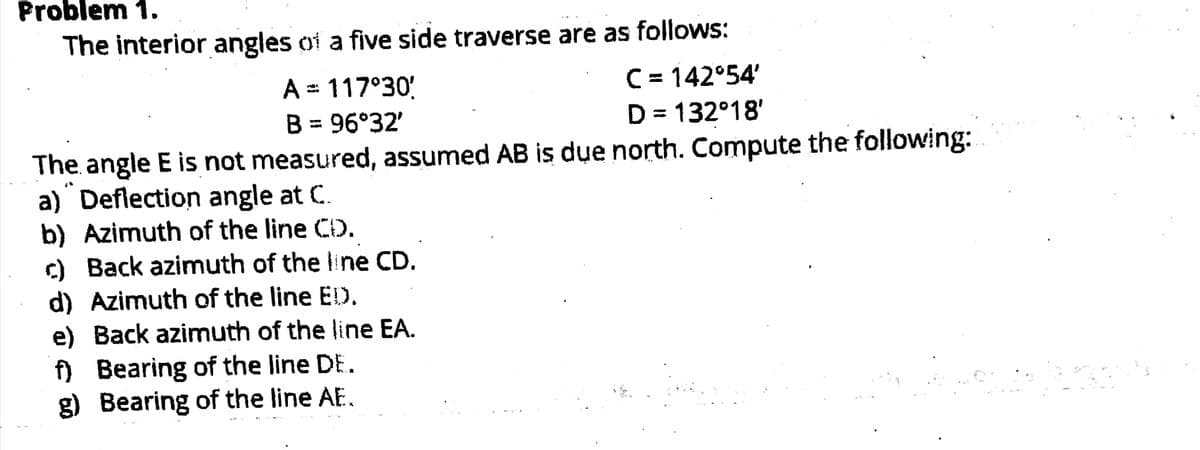 Problem 1.
The interior angles of a five side traverse are as follows:
C = 142°54'
D = 132°18'
A = 117°30'
B = 96°32'
The angle E is not measured, assumed AB is due north. Compute the following:
a) Deflection angle at C.
b) Azimuth of the line CD.
c) Back azimuth of the ine CD.
d) Azimuth of the line ED.
e) Back azimuth of the line EA.
) Bearing of the line DE.
g) Bearing of the line AE.
