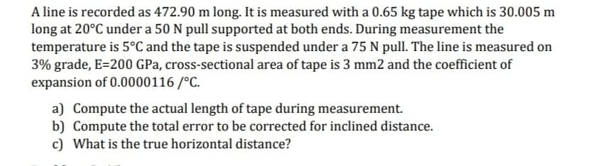 A line is recorded as 472.90 m long. It is measured with a 0.65 kg tape which is 30.005 m
long at 20°C under a 50 N pull supported at both ends. During measurement the
temperature is 5°C and the tape is suspended under a 75 N pull. The line is measured on
3% grade, E=200 GPa, cross-sectional area of tape is 3 mm2 and the coefficient of
expansion of 0.0000116 /°C.
a) Compute the actual length of tape during measurement.
b) Compute the total error to be corrected for inclined distance.
c) What is the true horizontal distance?
