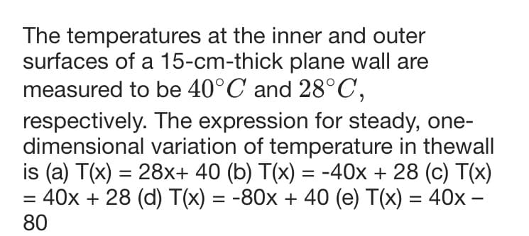 The temperatures at the inner and outer
surfaces of a 15-cm-thick plane wall are
measured to be 40°C and 28°C,
respectively. The expression for steady, one-
dimensional variation of temperature in thewall
is (a) T(x) = 28x+ 40 (b) T(x) = -40x + 28 (c) T(x)
= 40x + 28 (d) T(x) = -80x + 40 (e) T(x) = 40x -
80
%3D
