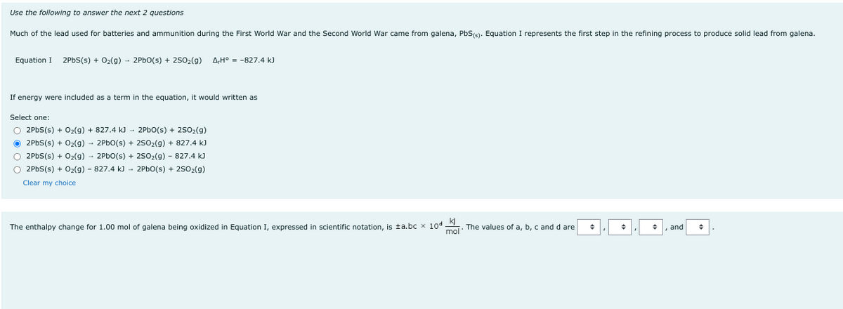 Use the following to answer the next 2 questions
Much of the lead used for batteries and ammunition during the First World War and the Second World War came from galena, PbS(s). Equation I represents the first step in the refining process to produce solid lead from galena.
Equation I 2PbS(s) + O₂(g) → 2PbO(s) + 25O₂(g) AH° -827.4 kJ
If energy were included as a term
the equation, it would written as
Select one:
2PbO(s) + 25O₂(g)
O2PbS(s) + O₂(g) + 827.4 kJ
Ⓒ2PbS(s) + O₂(g) → 2PbO(s) +
2SO₂(g) + 827.4 kJ
O 2PbS(s) + O₂(g) → 2PbO(s) + 2SO₂(g) - 827.4 kJ
O 2PbS(s) + O₂(g) - 827.4 kJ
2PbO(s) + 2SO₂(g)
Clear my choice
The enthalpy change for 1.00 mol of galena being oxidized in Equation expressed in scientific notation, is ta.bc x 10d The values of a, b, c and d are +
mol
and