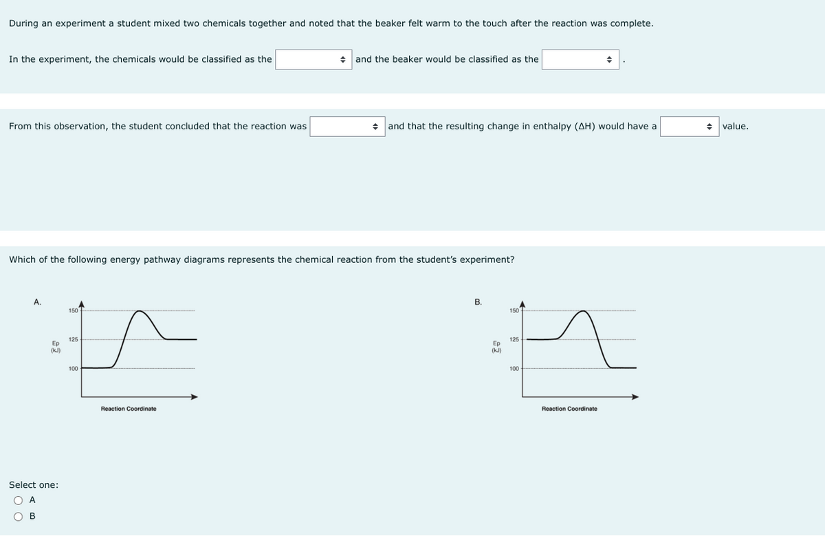 During an experiment a student mixed two chemicals together and noted that the beaker felt warm to the touch after the reaction was complete.
In the experiment, the chemicals would be classified as the
From this observation, the student concluded that the reaction was
A.
Which of the following energy pathway diagrams represents the chemical reaction from the student's experiment?
Ep
(kJ)
Select one:
OA
OB
150
125
100
+ and the beaker would be classified as the
Reaction Coordinate
and that the resulting change in enthalpy (AH) would have a
B.
125
E
100
Reaction Coordinate
Ep
(kJ)
150
◆ value.