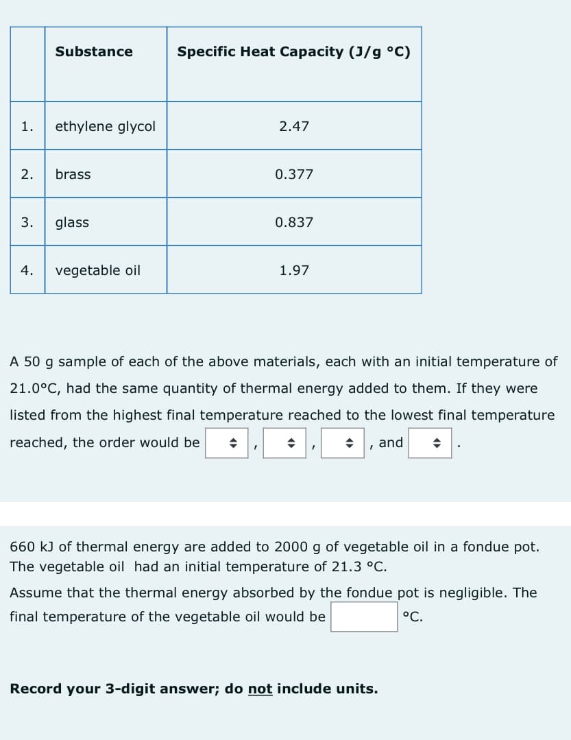 1. ethylene glycol
2.
Substance
3.
brass
glass
4. vegetable oil
Specific Heat Capacity (J/g °C)
2.47
I
0.377
0.837
1.97
A 50 g sample of each of the above materials, each with an initial temperature of
21.0°C, had the same quantity of thermal energy added to them. If they were
listed from the highest final temperature reached to the lowest final temperature
reached, the order would be ◆
and ◆
I
660 kJ of thermal energy are added to 2000 g of vegetable oil in a fondue pot.
The vegetable oil had an initial temperature of 21.3 °C.
Assume that the thermal energy absorbed by the fondue pot is negligible. The
final temperature of the vegetable oil would be
°C.
Record your 3-digit answer; do not include units.