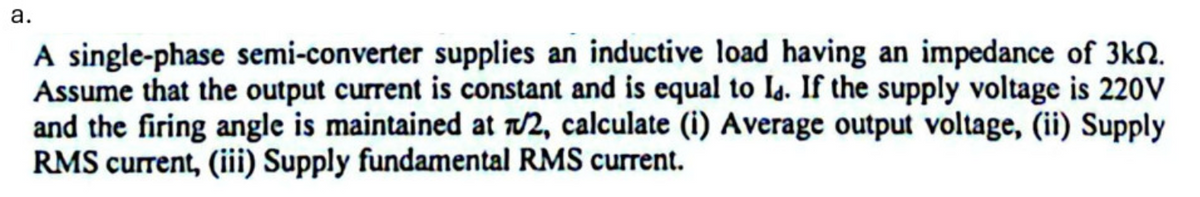 a.
A single-phase semi-converter supplies an inductive load having an impedance of 3k.
Assume that the output current is constant and is equal to Id. If the supply voltage is 220V
and the firing angle is maintained at /2, calculate (i) Average output voltage, (ii) Supply
RMS current, (iii) Supply fundamental RMS current.