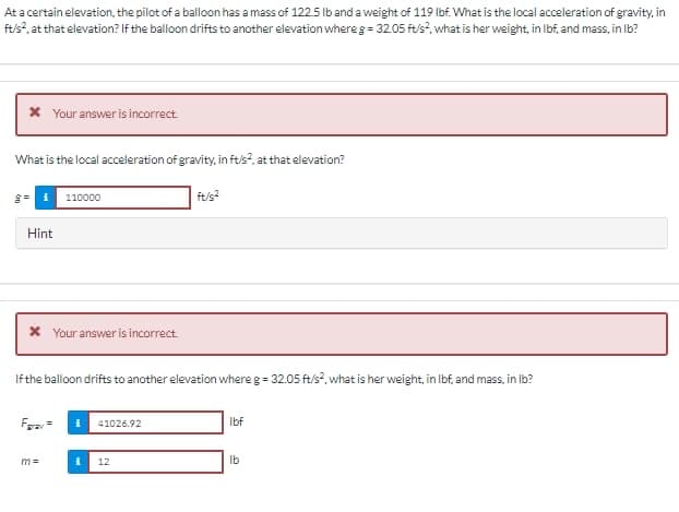 At a certain elevation, the pilot of a balloon has a mass of 122.5 lb and a weight of 119 lbf. What is the local acceleration of gravity, in
ft/s², at that elevation? If the balloon drifts to another elevation where g = 32.05 ft/s², what is her weight, in lbf, and mass, in lb?
* Your answer is incorrect.
What is the local acceleration of gravity, in ft/s², at that elevation?
Hint
110000
Your answer is incorrect.
Fray=
m=
If the balloon drifts to another elevation where g = 32.05 ft/s², what is her weight, in lbf, and mass, in lb?
41026.92
ft/s²
12
lbf
lb