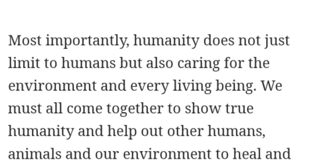 Most importantly, humanity does not just
limit to humans but also caring for the
environment and every living being. We
must all come together to show true
humanity and help out other humans,
animals and our environment to heal and