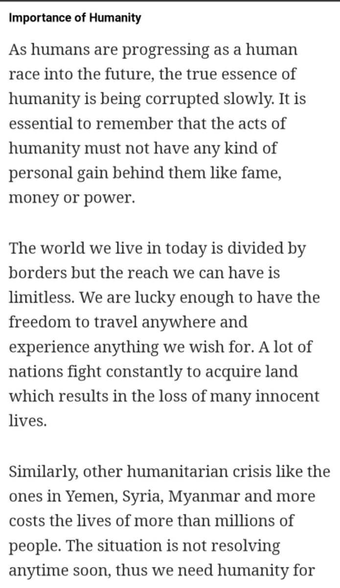 Importance of Humanity
As humans are progressing as a human
race into the future, the true essence of
humanity is being corrupted slowly. It is
essential to remember that the acts of
humanity must not have any kind of
personal gain behind them like fame,
money or power.
The world we live in today is divided by
borders but the reach we can have is
limitless. We are lucky enough to have the
freedom to travel anywhere and
experience anything we wish for. A lot of
nations fight constantly to acquire land
which results in the loss of many innocent
lives.
Similarly, other humanitarian crisis like the
ones in Yemen, Syria, Myanmar and more
costs the lives of more than millions of
people. The situation is not resolving
anytime soon, thus we need humanity for