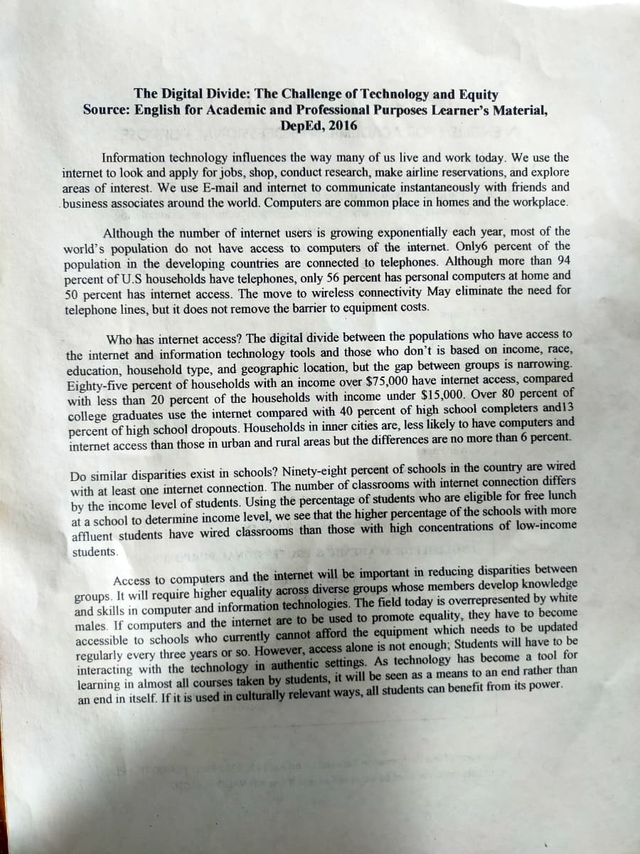 The Digital Divide: The Challenge of Technology and Equity
Source: English for Academic and Professional Purposes Learner's Material,
DepEd, 2016
Information technology influences the way many of us live and work today. We use the
internet to look and apply for jobs, shop, conduct research, make airline reservations, and explore
areas of interest. We use E-mail and internet to communicate instantaneously with friends and
business associates around the world. Computers are common place in homes and the workplace.
Although the number of internet users is growing exponentially each year, most of the
world's population do not have access to computers of the internet. Only6 percent of the
population in the developing countries are connected to telephones. Although more than 94
percent of U.S households have telephones, only 56 percent has personal computers at home and
50 percent has internet access. The move to wireless connectivity May eliminate the need for
telephone lines, but it does not remove the barrier to equipment costs.
Who has internet access? The digital divide between the populations who have access to
the internet and information technology tools and those who don't is based on income, race,
education, household type, and geographic location, but the gap between groups is narrowing.
Eighty-five percent of households with an income over $75,000 have internet access, compared
with less than 20 percent of the households with income under $15,000. Over 80 percent of
college graduates use the internet compared with 40 percent of high school completers and13
percent of high school dropouts. Households in inner cities are, less likely to have computers and
internet access than those in urban and rural areas but the differences are no more than 6 percent.
Do similar disparities exist in schools? Ninety-eight percent of schools in the country are wired
with at least one internet connection. The number of classrooms with internet connection differs
by the income level of students. Using the percentage of students who are eligible for free lunch
at a school to determine income level, we see that the higher percentage of the schools with more
affluent students have wired classrooms than those with high concentrations of low-income
students.
Access to computers and the internet will be important in reducing disparities between
groups. It will require higher equality across diverse groups whose members develop knowledge
and skills in computer and information technologies. The field today is overrepresented by white
males. If computers and the internet are to be used to promote equality, they have to become
accessible to schools who currently cannot afford the equipment which needs to be updated
regularly every three years or so. However, access alone is not enough; Students will have to be
interacting with the technology in authentic settings. As technology has become a tool for
learning in almost all courses taken by students, it will be seen as a means to an end rather than
an end in itself. If it is used in culturally relevant ways, all students can benefit from its power.
TOY
