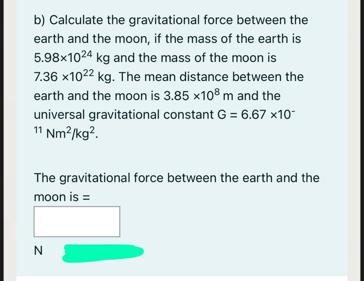 b) Calculate the gravitational force between the
earth and the moon, if the mass of the earth is
5.98x1024 kg and the mass of the moon is
7.36 x1022 kg. The mean distance between the
earth and the moon is 3.85 x108 m and the
universal gravitational constant G = 6.67 ×10-
11 Nm²/kg?.
%3D
The gravitational force between the earth and the
moon is =
