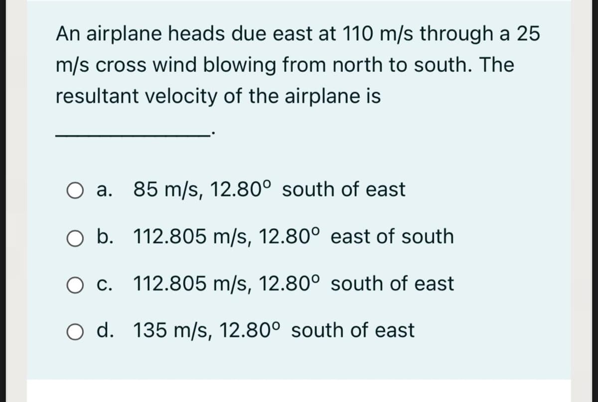 An airplane heads due east at 110 m/s through a 25
m/s cross wind blowing from north to south. The
resultant velocity of the airplane is
O a. 85 m/s, 12.80° south of east
O b. 112.805 m/s, 12.80° east of south
O c. 112.805 m/s, 12.80° south of east
O d. 135 m/s, 12.80° south of east
